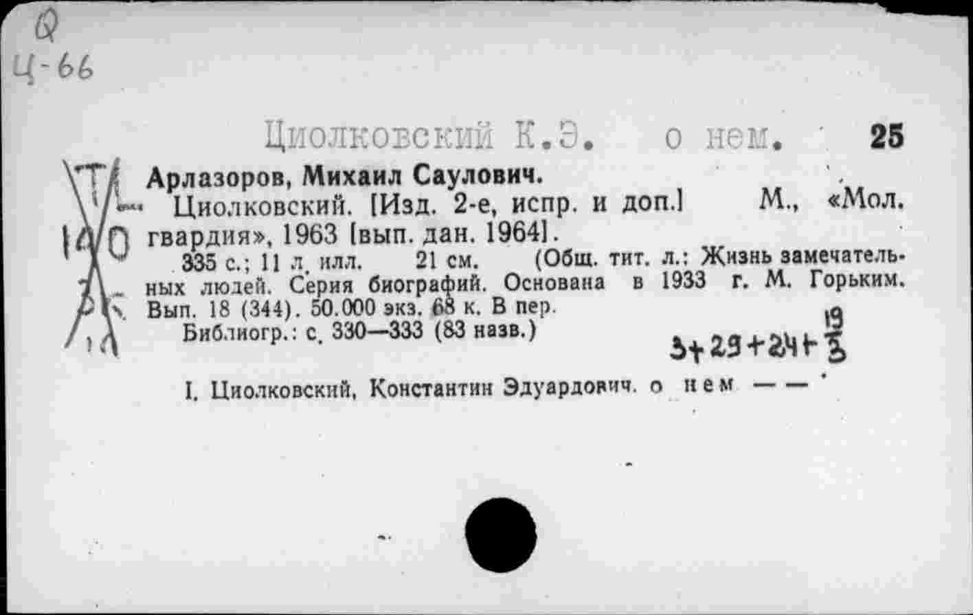 ﻿ц-ы>
Циолковский К.Э.
о нем. 25
\Т/ Арлазоров, Михаил Саулович.
Циолковский. [Изд. 2-е, испр. и доп.1 М., «Мол. |Д/н гвардия», 1963 [вып. дан. 1964].
’ 1	335 с.; 11 л. илл. 21 см. (Общ. тит. л.: Жизнь замечатель-
ных людей. Серия биографий. Основана в 1933 г. М. Горьким. Вып. 18 ( 344). 50.000 экз. 68 к. В пер.	□
/) Д Библиогр.: с. 330—333 (83 назв.)	+
I. Циолковский, Константин Эдуардович, о нем---------